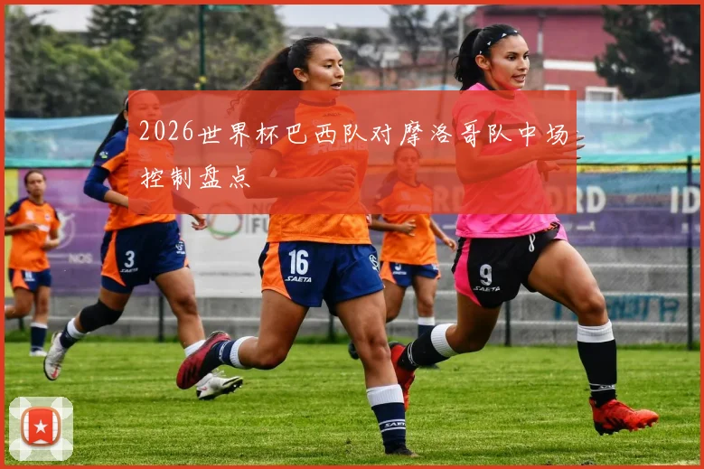 2026世界杯巴西队对摩洛哥队中场控制盘点