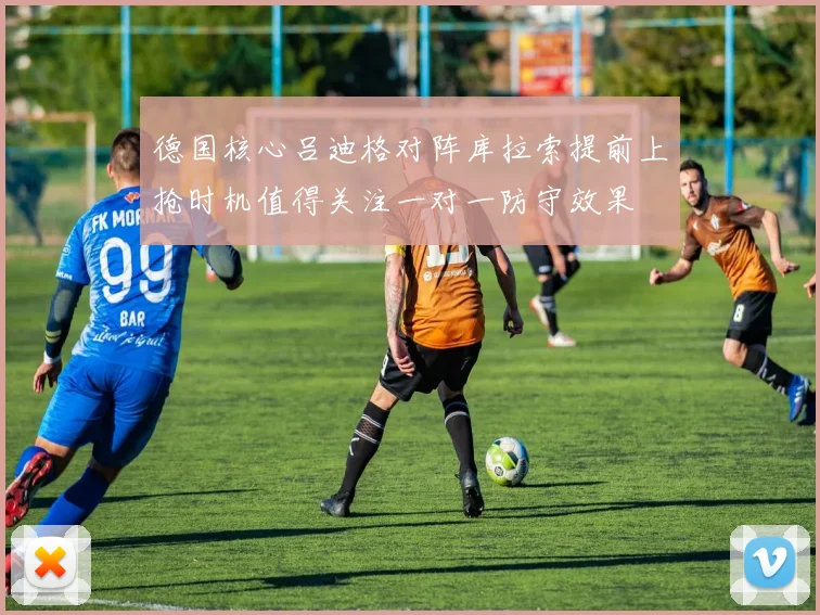 德国核心吕迪格对阵库拉索提前上抢时机值得关注一对一防守效果