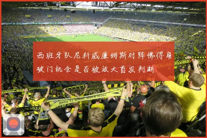 西班牙队尼科威廉姆斯对阵佛得角破门机会是否被放大首发判断