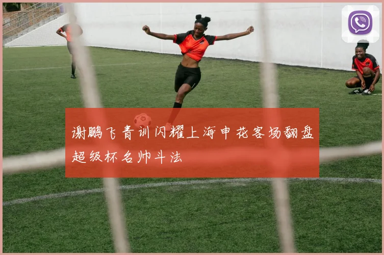 谢鹏飞青训闪耀上海申花客场翻盘超级杯名帅斗法