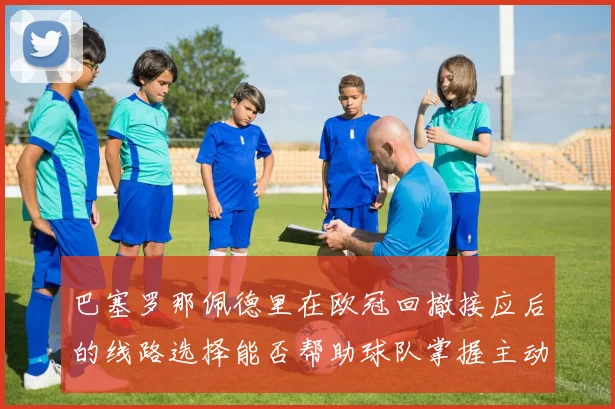 巴塞罗那佩德里在欧冠回撤接应后的线路选择能否帮助球队掌握主动