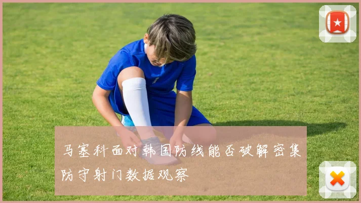 马塞科面对韩国防线能否破解密集防守射门数据观察