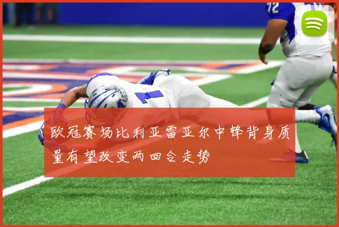 欧冠赛场比利亚雷亚尔中锋背身质量有望改变两回合走势