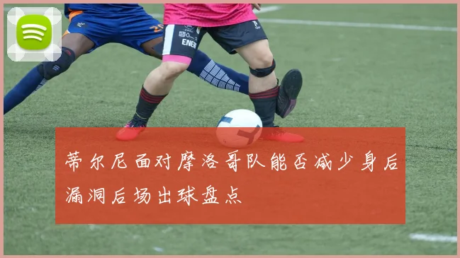 蒂尔尼面对摩洛哥队能否减少身后漏洞后场出球盘点