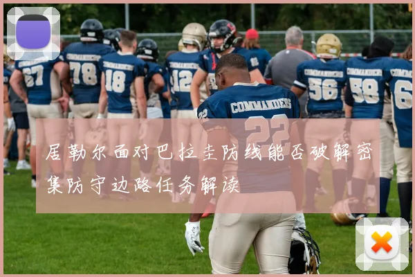 居勒尔面对巴拉圭防线能否破解密集防守边路任务解读