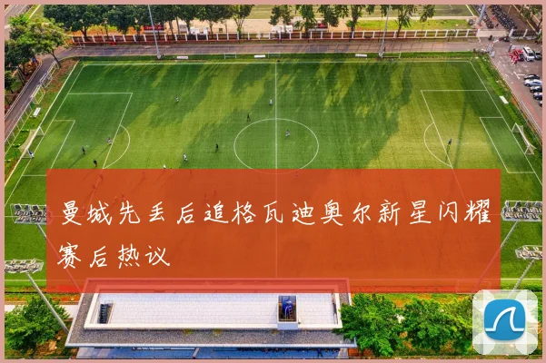曼城先丢后追格瓦迪奥尔新星闪耀赛后热议