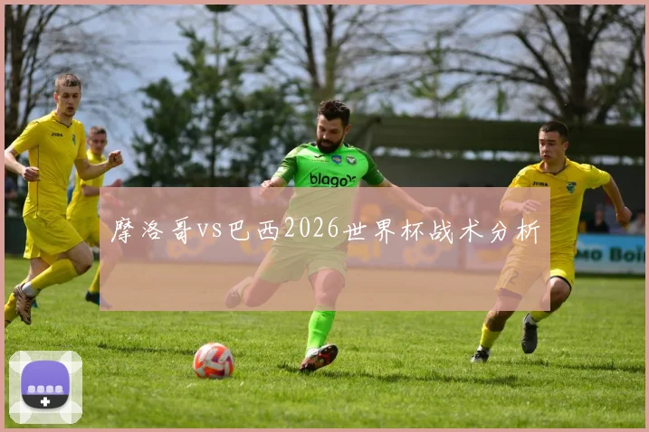 摩洛哥vs巴西2026世界杯战术分析