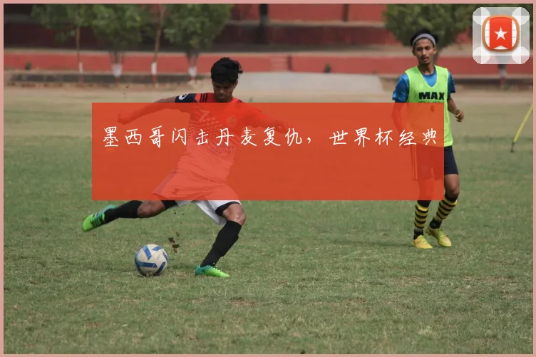 墨西哥闪击丹麦复仇，世界杯经典