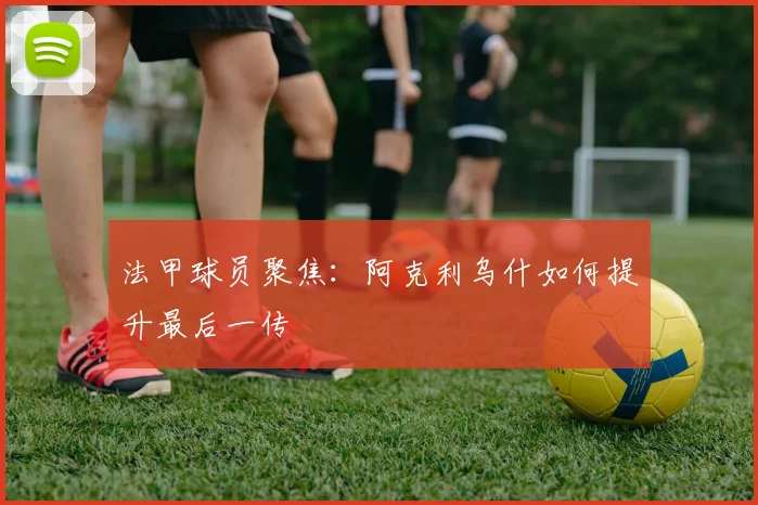 法甲球员聚焦:阿克利乌什如何提升最后一传