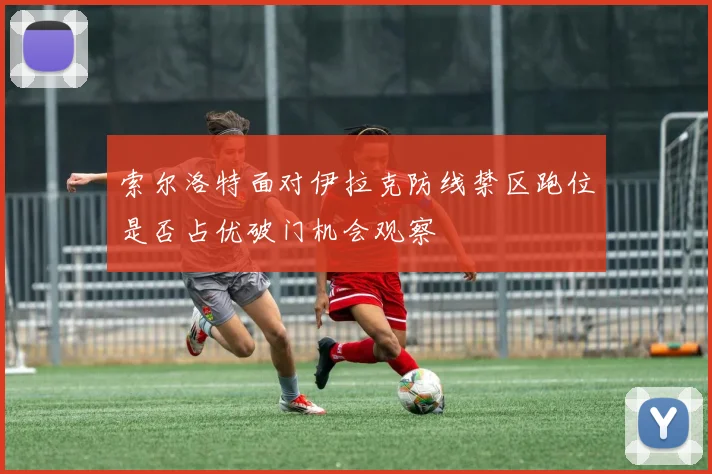 索尔洛特面对伊拉克防线禁区跑位是否占优破门机会观察