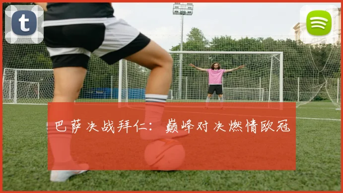 巴萨决战拜仁：巅峰对决燃情欧冠