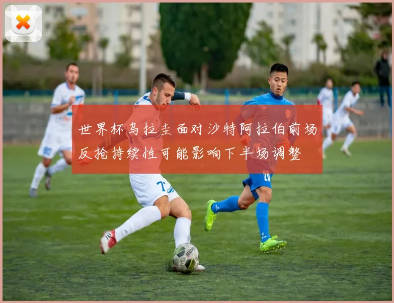 世界杯乌拉圭面对沙特阿拉伯前场反抢持续性可能影响下半场调整