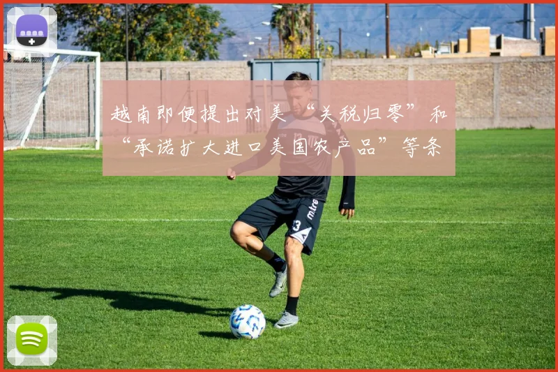 越南即便提出对美 “关税归零”和“承诺扩大进口美国农产品”等条件