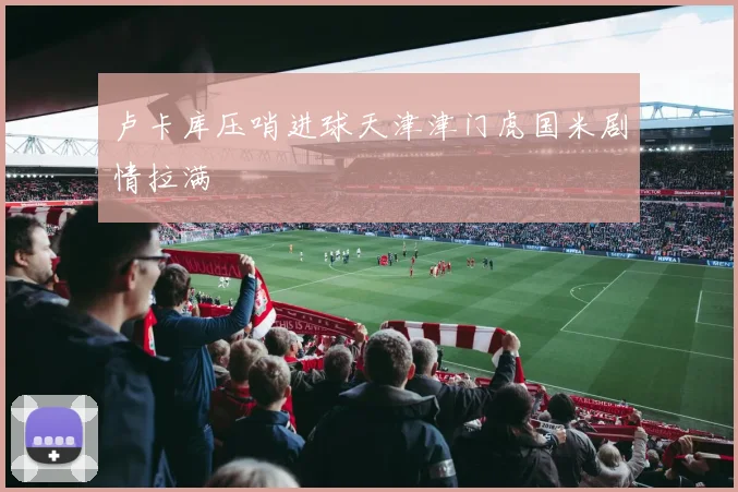 卢卡库压哨进球天津津门虎国米剧情拉满