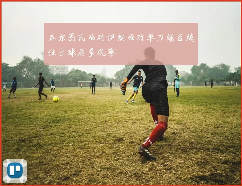 库尔图瓦面对伊朗面对单刀能否稳住出球质量观察