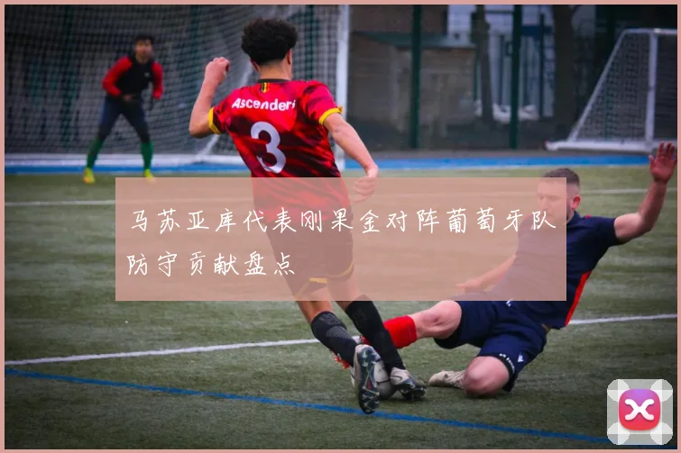 马苏亚库代表刚果金对阵葡萄牙队防守贡献盘点