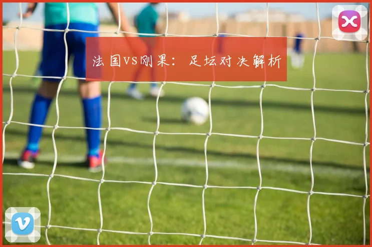 法国vs刚果：足坛对决解析
