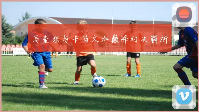 马奎尔与卡马文加巅峰对决解析