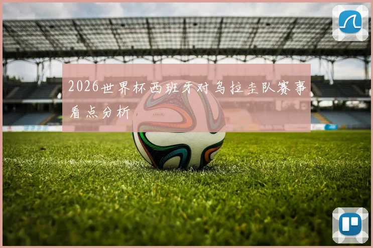 2026世界杯西班牙对乌拉圭队赛事看点分析