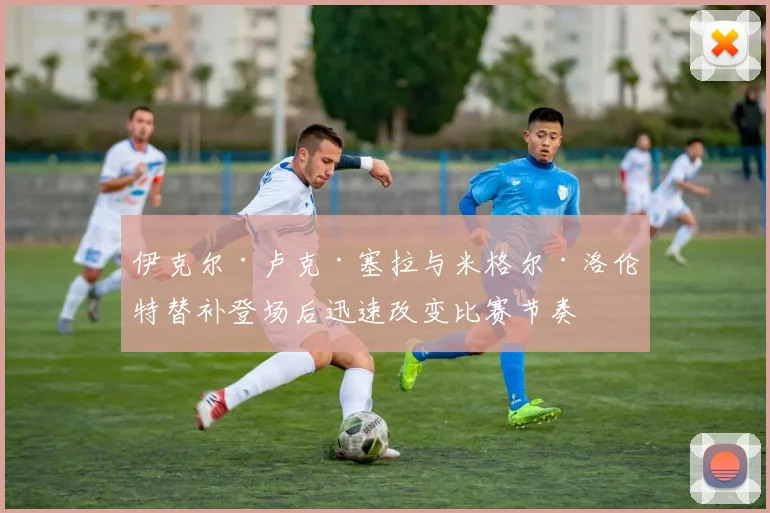 伊克尔·卢克·塞拉与米格尔·洛伦特替补登场后迅速改变比赛节奏