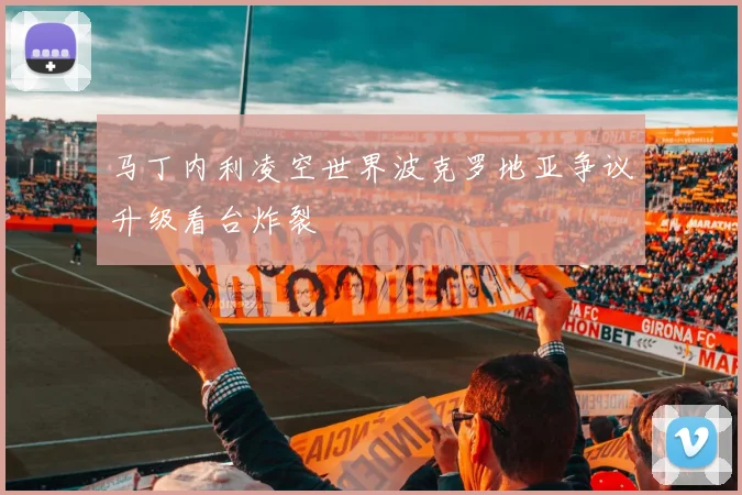 马丁内利凌空世界波克罗地亚争议升级看台炸裂
