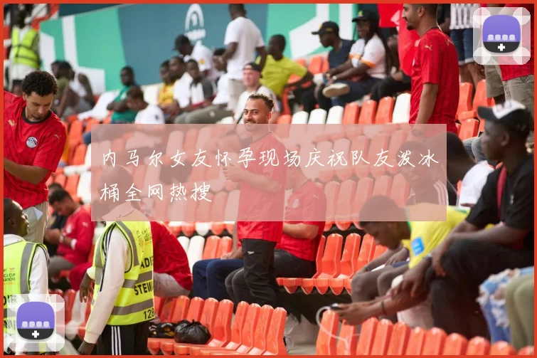 内马尔女友怀孕现场庆祝队友泼冰桶全网热搜