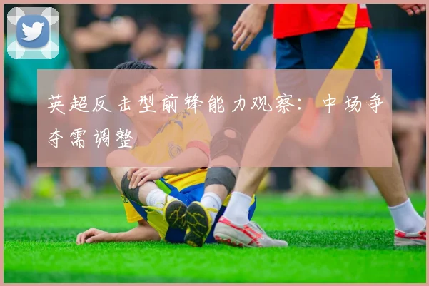 英超反击型前锋能力观察：中场争夺需调整