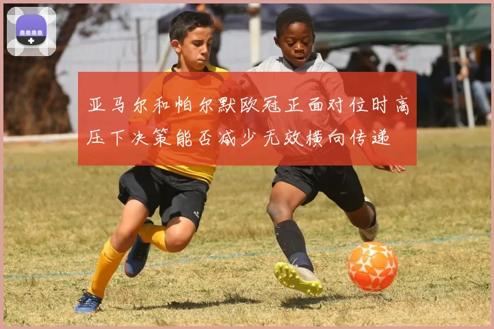 亚马尔和帕尔默欧冠正面对位时高压下决策能否减少无效横向传递