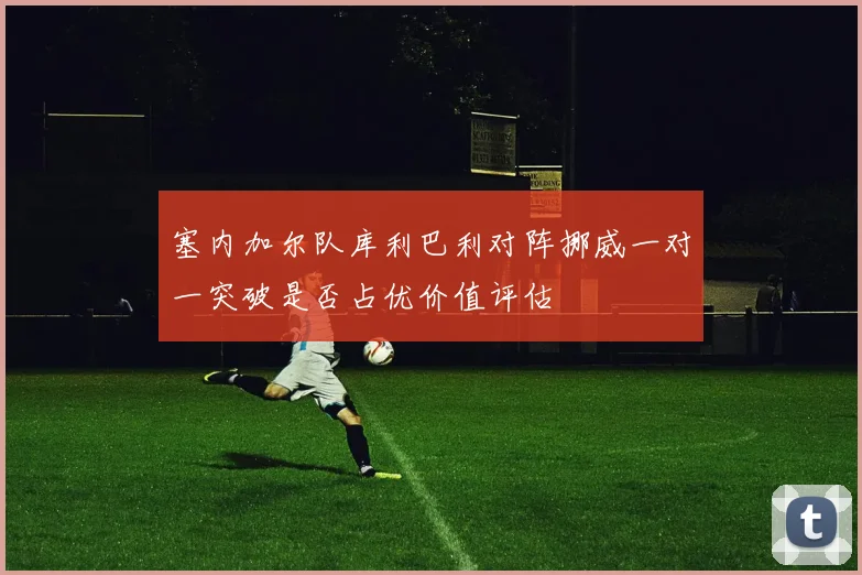 塞内加尔队库利巴利对阵挪威一对一突破是否占优价值评估
