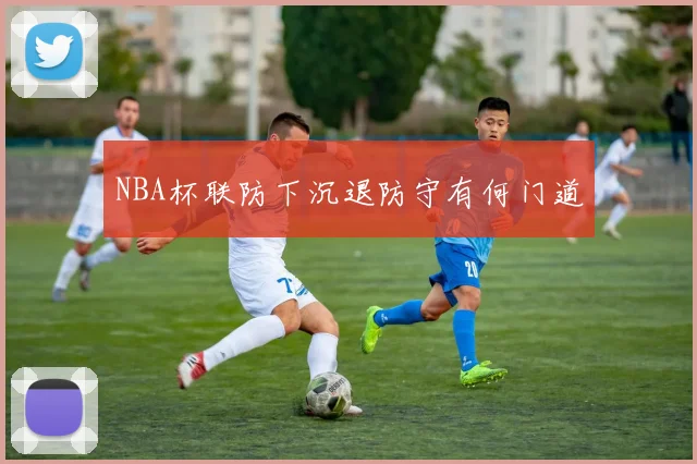 NBA杯联防下沉退防守有何门道