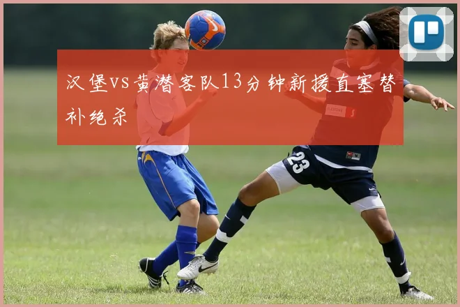 汉堡vs黄潜客队13分钟新援直塞替补绝杀