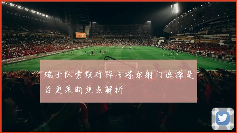 瑞士队索默对阵卡塔尔射门选择是否更果断焦点解析