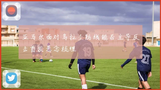 亚马尔面对乌拉圭防线能否主导反击首发悬念梳理