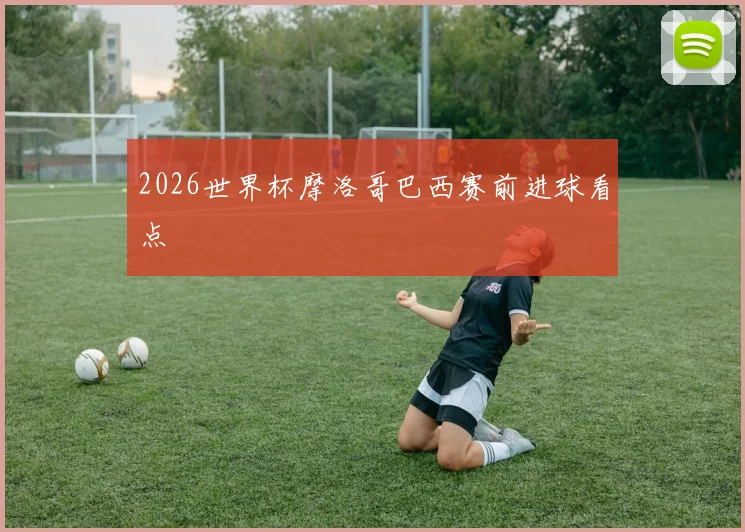 2026世界杯摩洛哥巴西赛前进球看点
