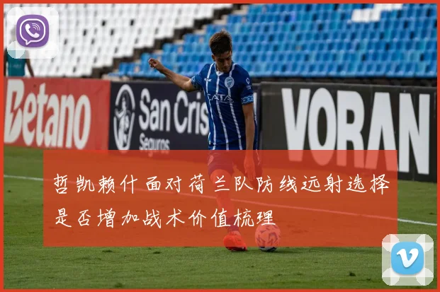 哲凯赖什面对荷兰队防线远射选择是否增加战术价值梳理