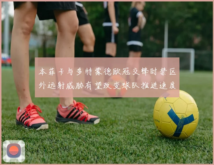 本菲卡与多特蒙德欧冠交锋时禁区外远射威胁有望改变球队推进速度