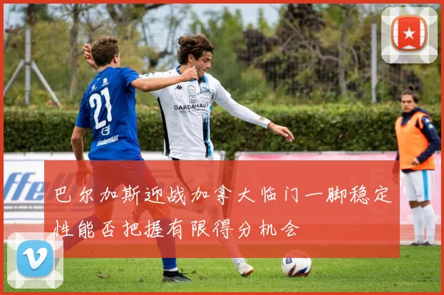 巴尔加斯迎战加拿大临门一脚稳定性能否把握有限得分机会