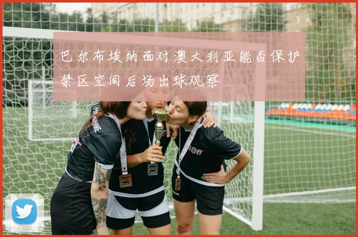巴尔布埃纳面对澳大利亚能否保护禁区空间后场出球观察